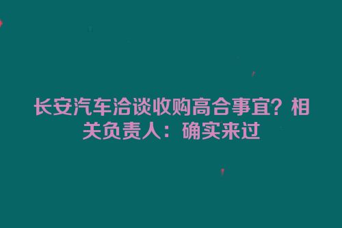 长安汽车洽谈收购高合事宜？相关负责人：确实来过