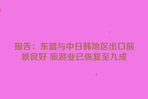 报告：东盟与中日韩地区出口前景良好 旅游业已恢复至九成
