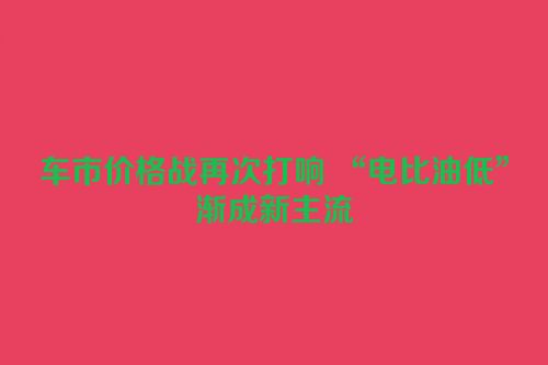 车市价格战再次打响 “电比油低”渐成新主流