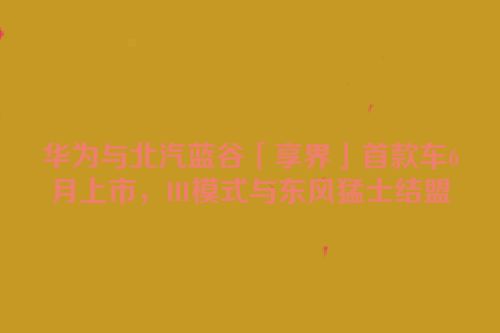 华为与北汽蓝谷「享界」首款车6月上市，HI模式与东风猛士结盟