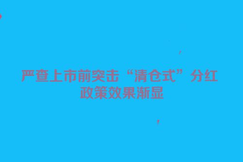 严查上市前突击“清仓式”分红 政策效果渐显