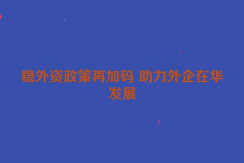 稳外资政策再加码 助力外企在华发展