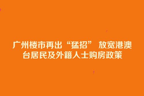 广州楼市再出“猛招” 放宽港澳台居民及外籍人士购房政策