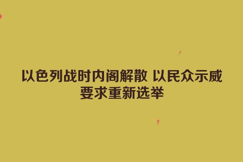 以色列战时内阁解散 以民众示威要求重新选举