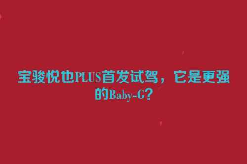 宝骏悦也PLUS首发试驾，它是更强的Baby-G？