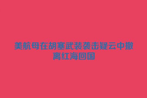 美航母在胡塞武装袭击疑云中撤离红海回国