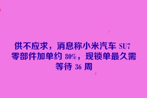 供不应求，消息称小米汽车 SU7 零部件加单约 80%，现锁单最久需等待 36 周