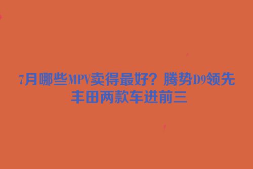 7月哪些MPV卖得最好？腾势D9领先 丰田两款车进前三