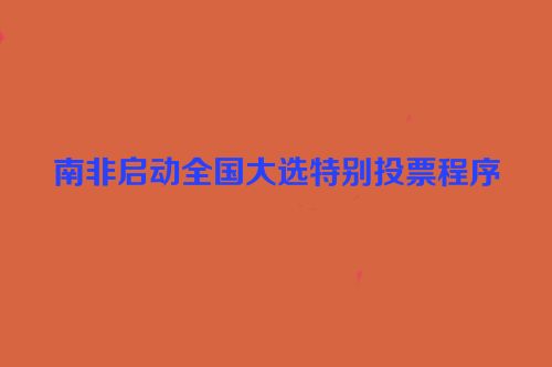 南非启动全国大选特别投票程序