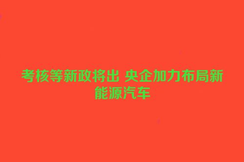 考核等新政将出 央企加力布局新能源汽车