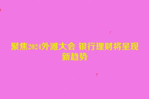 聚焦2024外滩大会 银行理财将呈现新趋势