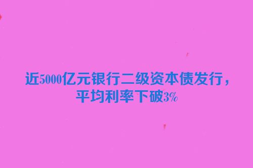 近5000亿元银行二级资本债发行，平均利率下破3%