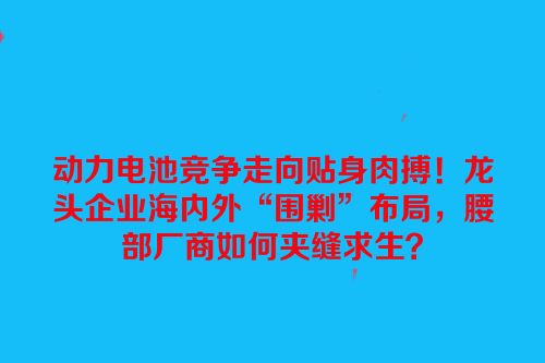 动力电池竞争走向贴身肉搏！龙头企业海内外“围剿”布局，腰部厂商如何夹缝求生？
