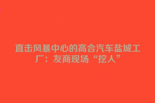 直击风暴中心的高合汽车盐城工厂：友商现场“挖人”