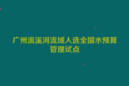 广州流溪河流域入选全国水预算管理试点