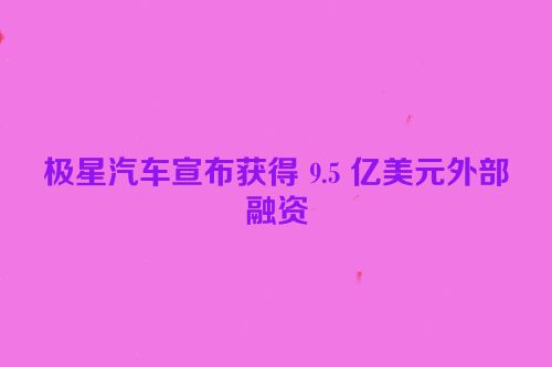 极星汽车宣布获得 9.5 亿美元外部融资