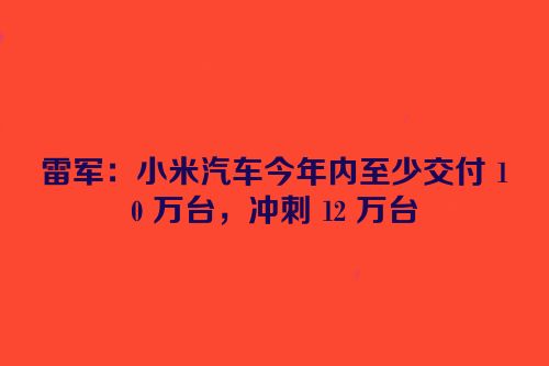 雷军：小米汽车今年内至少交付 10 万台，冲刺 12 万台