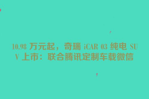 10.98 万元起，奇瑞 iCAR 03 纯电 SUV 上市：联合腾讯定制车载微信