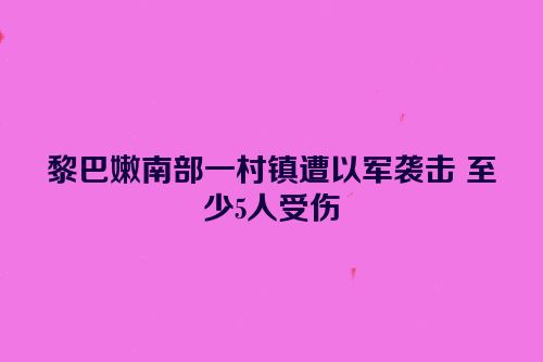 黎巴嫩南部一村镇遭以军袭击 至少5人受伤
