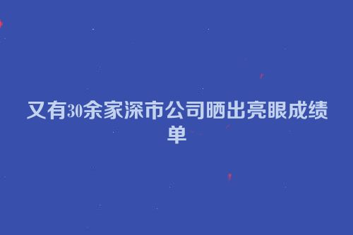 又有30余家深市公司晒出亮眼成绩单
