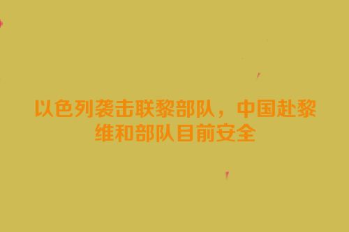 以色列袭击联黎部队，中国赴黎维和部队目前安全