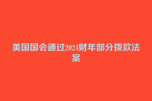 美国国会通过2024财年部分拨款法案