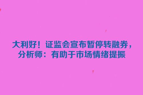 大利好！证监会宣布暂停转融券，分析师：有助于市场情绪提振