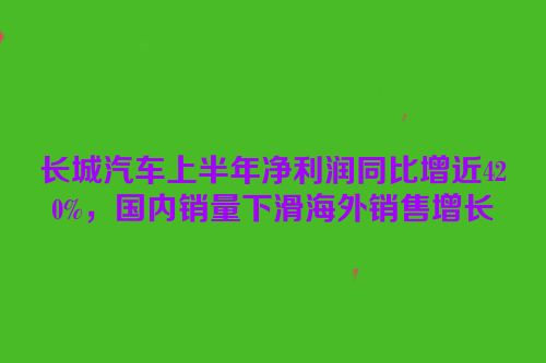 长城汽车上半年净利润同比增近420%，国内销量下滑海外销售增长