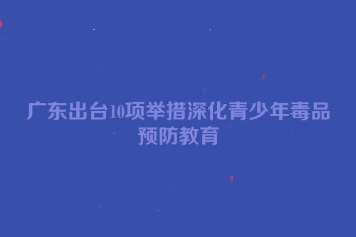广东出台10项举措深化青少年毒品预防教育