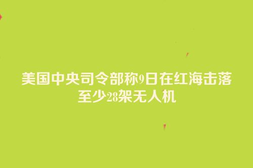 美国中央司令部称9日在红海击落至少28架无人机