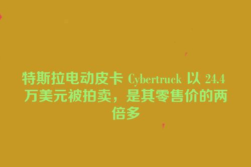 特斯拉电动皮卡 Cybertruck 以 24.4 万美元被拍卖，是其零售价的两倍多