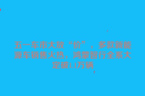 五一车市大放“价”，多款新能源车销售火热，鸿蒙智行全系大定破1.1万辆