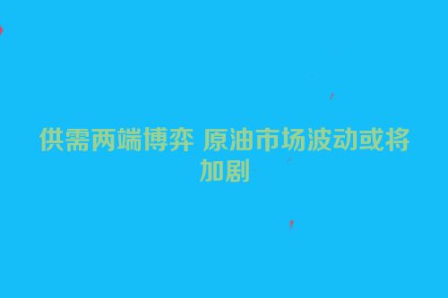 供需两端博弈 原油市场波动或将加剧