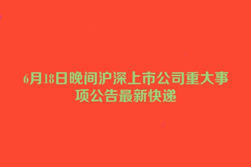 6月18日晚间沪深上市公司重大事项公告最新快递