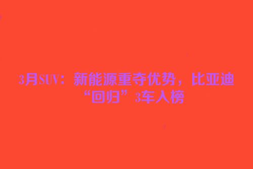 3月SUV：新能源重夺优势，比亚迪“回归”3车入榜