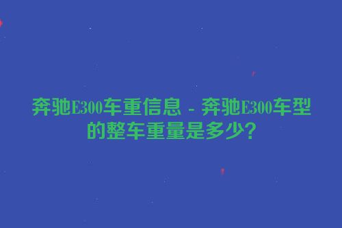 奔驰E300车重信息 - 奔驰E300车型的整车重量是多少？