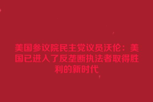 美国参议院民主党议员沃伦：美国已进入了反垄断执法者取得胜利的新时代