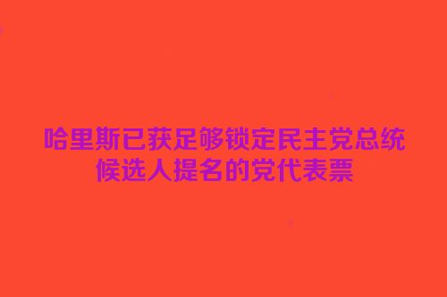 哈里斯已获足够锁定民主党总统候选人提名的党代表票