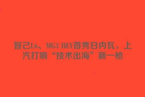 智己L6、MG3 HEV首秀日内瓦，上汽打响“技术出海”新一枪
