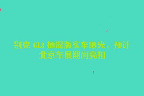 别克 GL8 插混版实车曝光，预计北京车展期间亮相