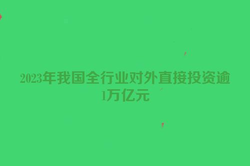 2023年我国全行业对外直接投资逾1万亿元