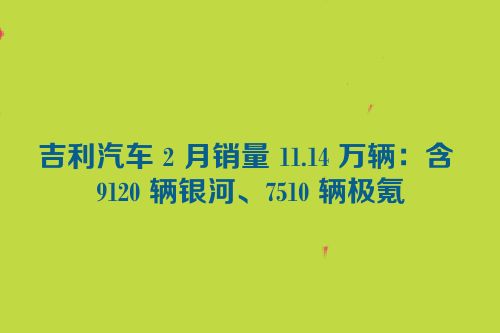 吉利汽车 2 月销量 11.14 万辆：含 9120 辆银河、7510 辆极氪