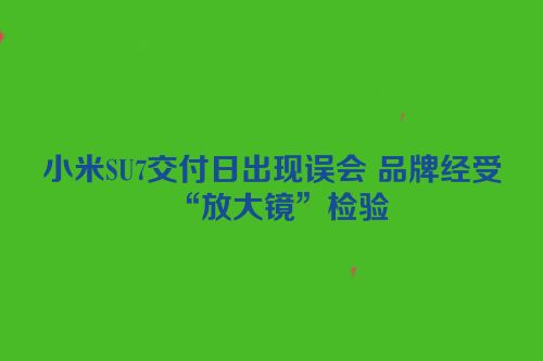 小米SU7交付日出现误会 品牌经受“放大镜”检验