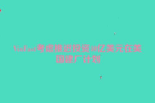 VinFast考虑推迟投资40亿美元在美国建厂计划