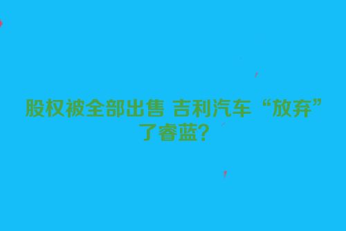 股权被全部出售 吉利汽车“放弃”了睿蓝？