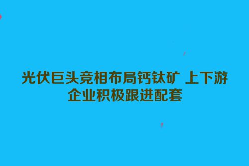 光伏巨头竞相布局钙钛矿 上下游企业积极跟进配套