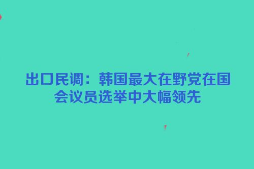 出口民调：韩国最大在野党在国会议员选举中大幅领先