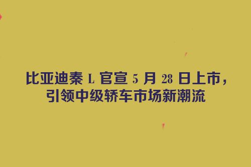 比亚迪秦 L 官宣 5 月 28 日上市，引领中级轿车市场新潮流