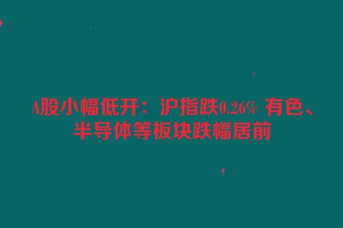 A股小幅低开：沪指跌0.26% 有色、半导体等板块跌幅居前