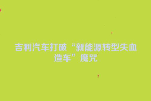 吉利汽车打破“新能源转型失血造车”魔咒